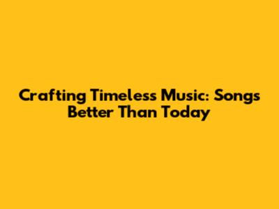 Crafting Timeless Music: Songs Better Than Today
