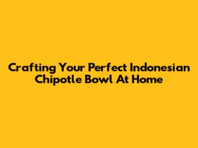 Crafting Your Perfect Indonesian Chipotle Bowl At Home