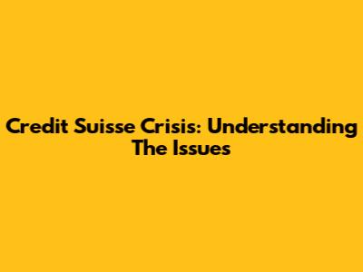 Credit Suisse Crisis: Understanding The Issues