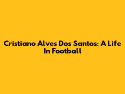 Cristiano Alves Dos Santos: A Life In Football