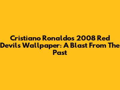 Cristiano Ronaldo's 2008 Red Devils Wallpaper: A Blast From The Past