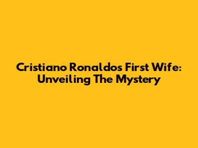 Cristiano Ronaldo's First Wife: Unveiling The Mystery