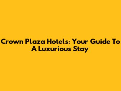 Crown Plaza Hotels: Your Guide To A Luxurious Stay