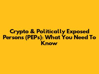 Crypto & Politically Exposed Persons (PEPs): What You Need To Know