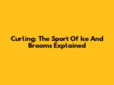 Curling: The Sport Of Ice And Brooms Explained