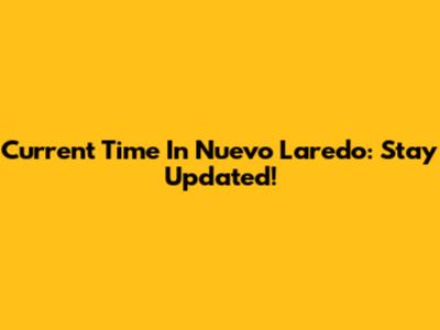 Current Time In Nuevo Laredo: Stay Updated!