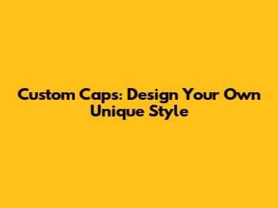 Custom Caps: Design Your Own Unique Style
