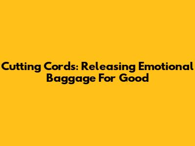 Cutting Cords: Releasing Emotional Baggage For Good
