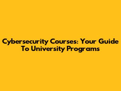 Cybersecurity Courses: Your Guide To University Programs