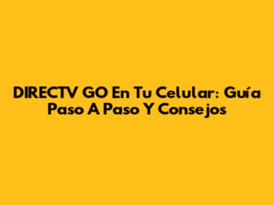 DIRECTV GO En Tu Celular: Guía Paso A Paso Y Consejos