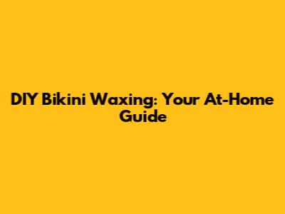 DIY Bikini Waxing: Your At-Home Guide