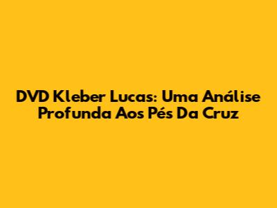 DVD Kleber Lucas: Uma Análise Profunda Aos Pés Da Cruz