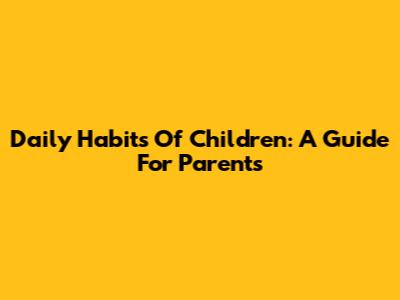 Daily Habits Of Children: A Guide For Parents