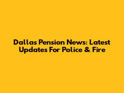 Dallas Pension News: Latest Updates For Police & Fire