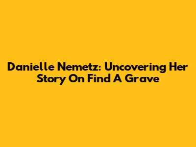 Danielle Nemetz: Uncovering Her Story On Find A Grave