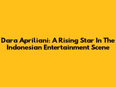 Dara Apriliani: A Rising Star In The Indonesian Entertainment Scene
