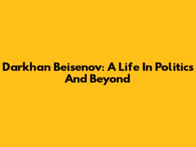 Darkhan Beisenov: A Life In Politics And Beyond