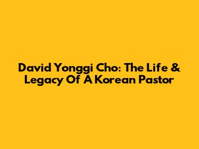 David Yonggi Cho: The Life & Legacy Of A Korean Pastor