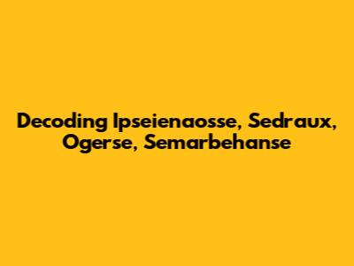 Decoding Ipseienaosse, Sedraux, Ogerse, Semarbehanse