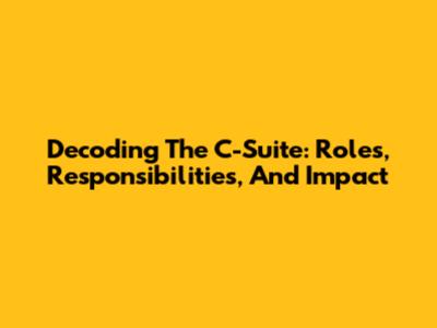 Decoding The C-Suite: Roles, Responsibilities, And Impact