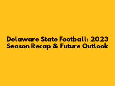 Delaware State Football: 2023 Season Recap & Future Outlook