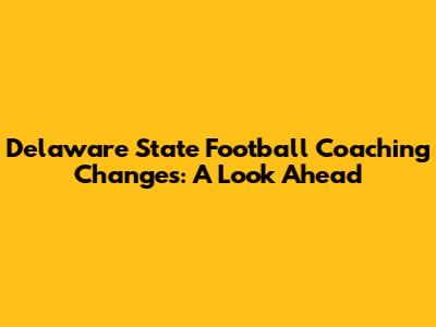 Delaware State Football Coaching Changes: A Look Ahead