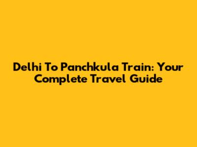 Delhi To Panchkula Train: Your Complete Travel Guide