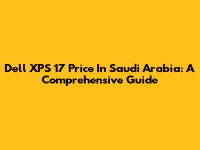 Dell XPS 17 Price In Saudi Arabia: A Comprehensive Guide