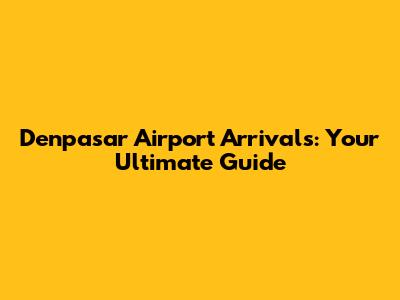 Denpasar Airport Arrivals: Your Ultimate Guide