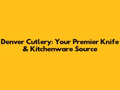 Denver Cutlery: Your Premier Knife & Kitchenware Source