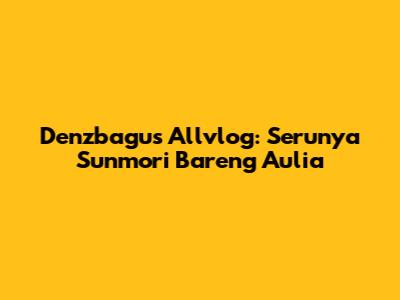 Denzbagus Allvlog: Serunya Sunmori Bareng Aulia