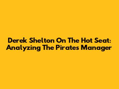 Derek Shelton On The Hot Seat: Analyzing The Pirates' Manager
