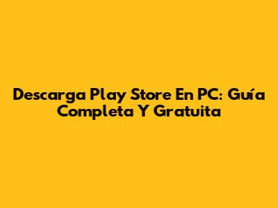Descarga Play Store En PC: Guía Completa Y Gratuita