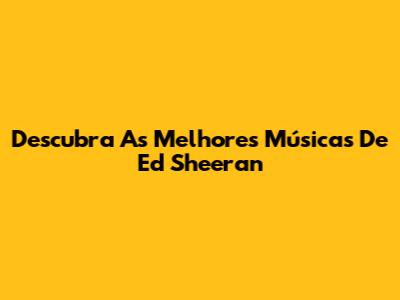 Descubra As Melhores Músicas De Ed Sheeran