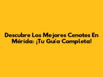 Descubre Los Mejores Cenotes En Mérida: ¡Tu Guía Completa!