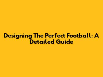 Designing The Perfect Football: A Detailed Guide