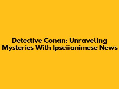 Detective Conan: Unraveling Mysteries With Ipseiianimese News