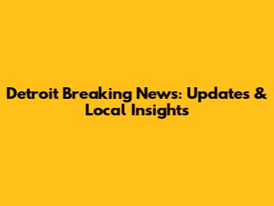 Detroit Breaking News: Updates & Local Insights