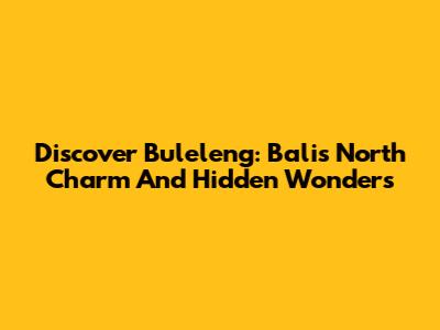 Discover Buleleng: Bali's North Charm And Hidden Wonders