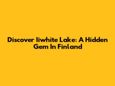 Discover Iiwhite Lake: A Hidden Gem In Finland