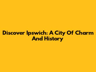 Discover Ipswich: A City Of Charm And History