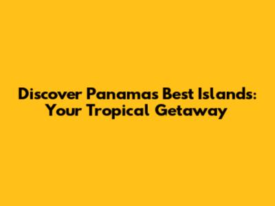 Discover Panama's Best Islands: Your Tropical Getaway