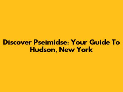 Discover Pseimidse: Your Guide To Hudson, New York