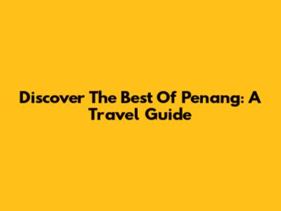 Discover The Best Of Penang: A Travel Guide