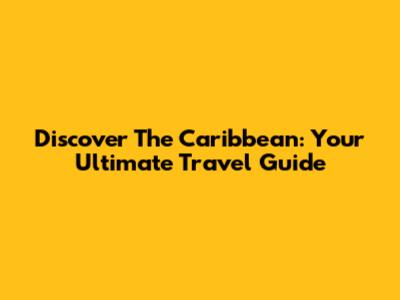 Discover The Caribbean: Your Ultimate Travel Guide