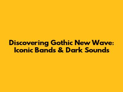 Discovering Gothic New Wave: Iconic Bands & Dark Sounds