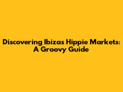 Discovering Ibiza's Hippie Markets: A Groovy Guide