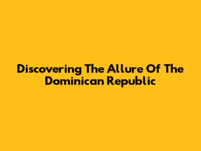 Discovering The Allure Of The Dominican Republic