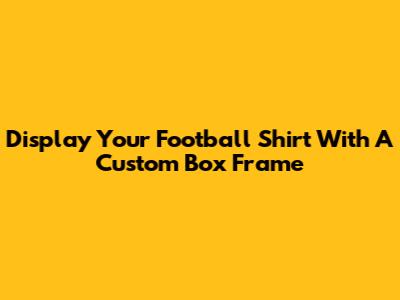 Display Your Football Shirt With A Custom Box Frame