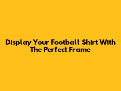 Display Your Football Shirt With The Perfect Frame